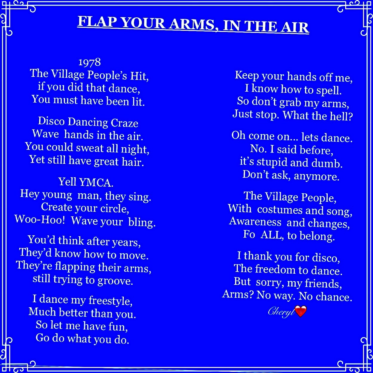 FLAP YOUR ARMS, IN THE AIR 1978 The Village People’s Hit, if you did that dance, You must have been lit. Disco Dancing Craze Wave hands in the air. You could sweat all night, Yet still have great hair. Yell YMCA. Hey young man, they sing. Create your circle, Woo-Hoo! Wave your bling. You’d think after years, They’d know how to move. They’re flapping their arms, still trying to groove. I dance my freestyle, Much better than you. So let me have fun, Go do what you do. Keep your hands off me, I know how to spell. So don’t grab my arms, Just stop. What the hell? Oh come on... lets dance. No. I said before, it’s stupid and dumb. Don’t ask, anymore. The Village People, With costumes and song, Awareness and changes, Fo ALL, to belong. I thank you for disco, The freedom to dance. But sorry, my friends, Arms? No way. No chance. Cheryl❤️ n